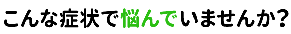 こんな症状で悩んでいませんか?